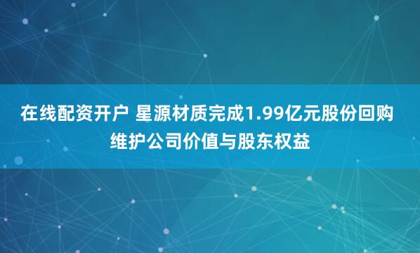 在线配资开户 星源材质完成1.99亿元股份回购 维护公司价值与股东权益
