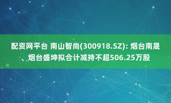 配资网平台 南山智尚(300918.SZ): 烟台南晟、烟台盛坤拟合计减持不超506.25万股