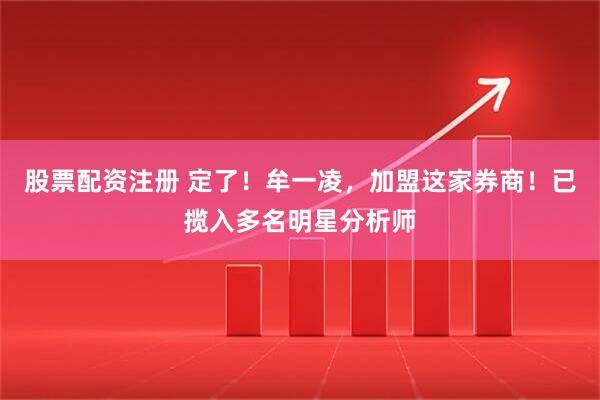 股票配资注册 定了！牟一凌，加盟这家券商！已揽入多名明星分析师