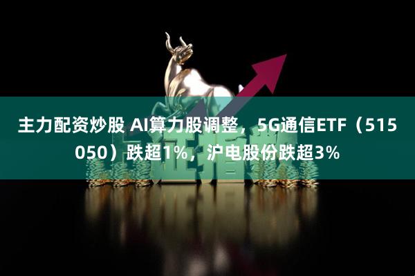 主力配资炒股 AI算力股调整，5G通信ETF（515050）跌超1%，沪电股份跌超3%