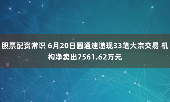 股票配资常识 6月20日圆通速递现33笔大宗交易 机构净卖出7561.62万元