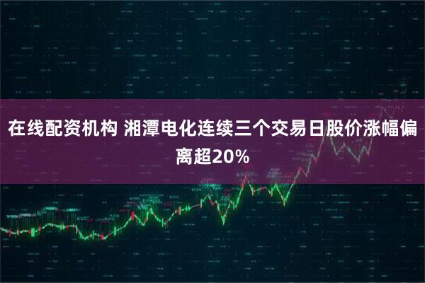 在线配资机构 湘潭电化连续三个交易日股价涨幅偏离超20%