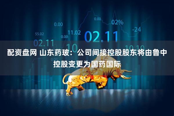 配资盘网 山东药玻：公司间接控股股东将由鲁中控股变更为国药国际