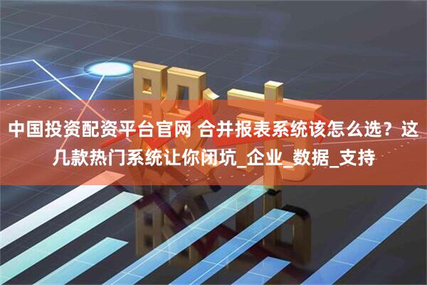 中国投资配资平台官网 合并报表系统该怎么选？这几款热门系统让你闭坑_企业_数据_支持