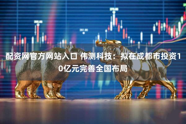 配资网官方网站入口 伟测科技：拟在成都市投资10亿元完善全国布局