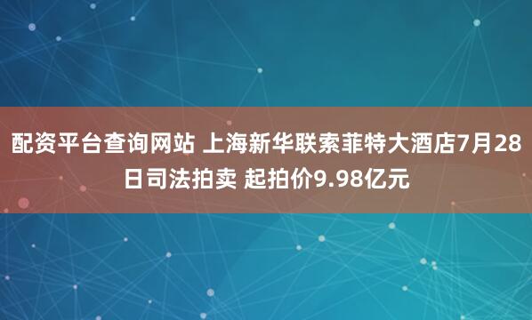 配资平台查询网站 上海新华联索菲特大酒店7月28日司法拍卖 起拍价9.98亿元