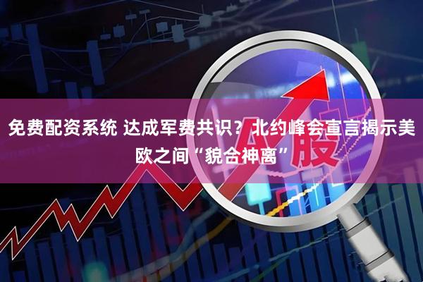 免费配资系统 达成军费共识？北约峰会宣言揭示美欧之间“貌合神离”
