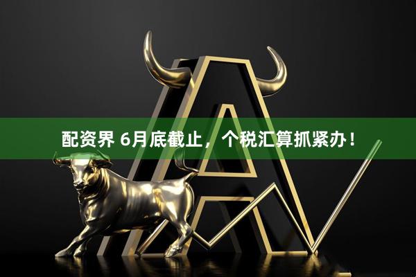 配资界 6月底截止，个税汇算抓紧办！