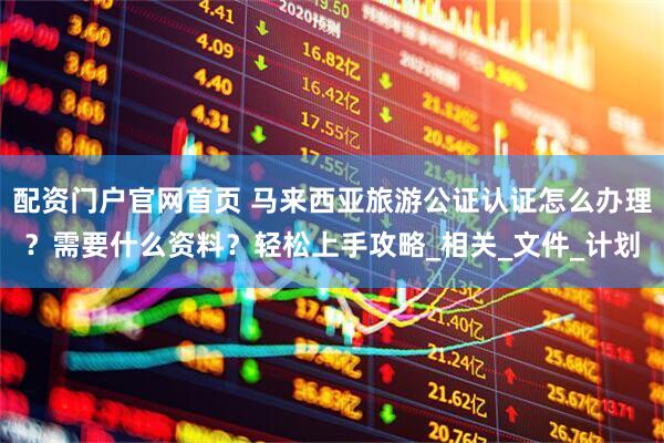 配资门户官网首页 马来西亚旅游公证认证怎么办理？需要什么资料？轻松上手攻略_相关_文件_计划