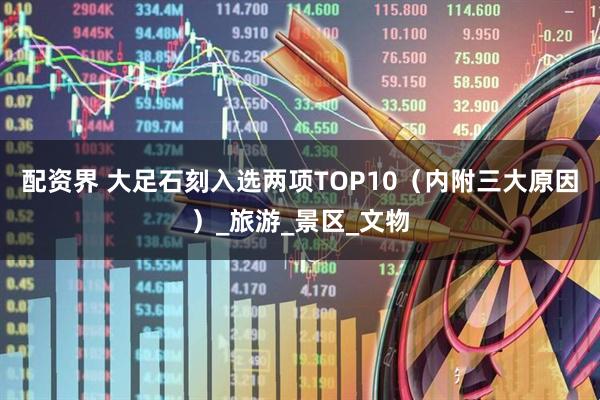配资界 大足石刻入选两项TOP10（内附三大原因）_旅游_景区_文物