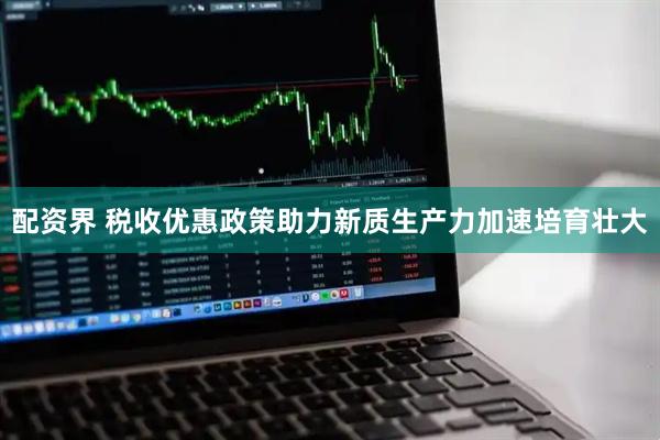 配资界 税收优惠政策助力新质生产力加速培育壮大