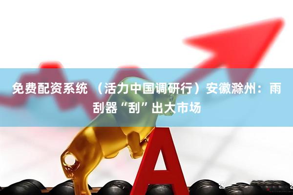 免费配资系统 （活力中国调研行）安徽滁州：雨刮器“刮”出大市场