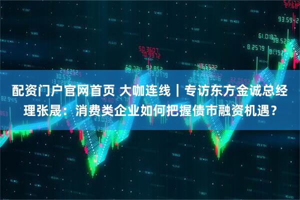 配资门户官网首页 大咖连线｜专访东方金诚总经理张晟：消费类企业如何把握债市融资机遇？