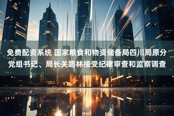 免费配资系统 国家粮食和物资储备局四川局原分党组书记、局长关路林接受纪律审查和监察调查