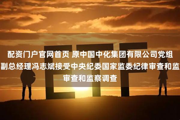 配资门户官网首页 原中国中化集团有限公司党组成员、副总经理冯志斌接受中央纪委国家监委纪律审查和监察调查