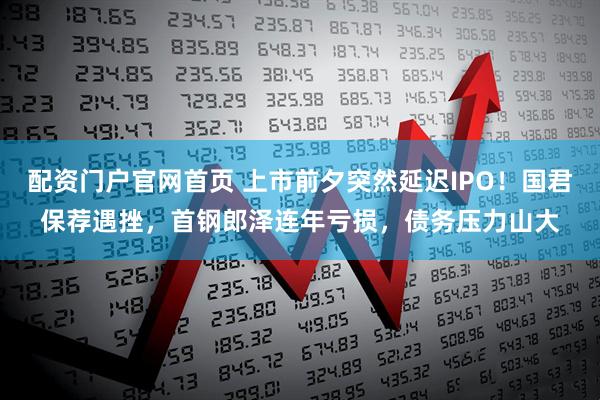 配资门户官网首页 上市前夕突然延迟IPO！国君保荐遇挫，首钢郎泽连年亏损，债务压力山大
