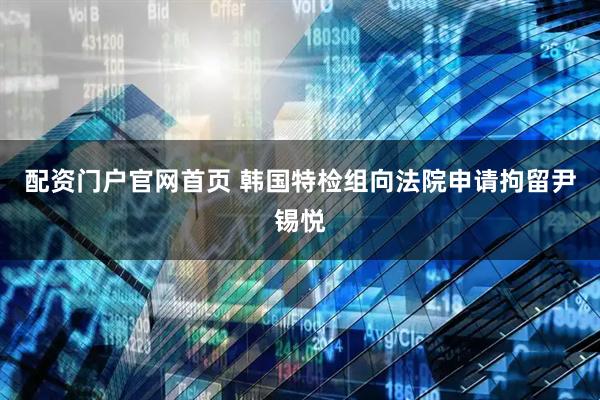 配资门户官网首页 韩国特检组向法院申请拘留尹锡悦
