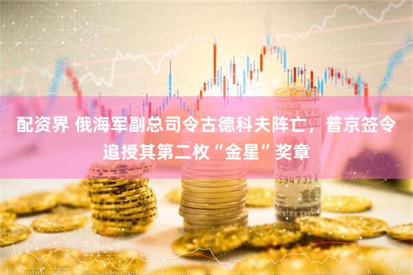 配资界 俄海军副总司令古德科夫阵亡，普京签令追授其第二枚“金星”奖章
