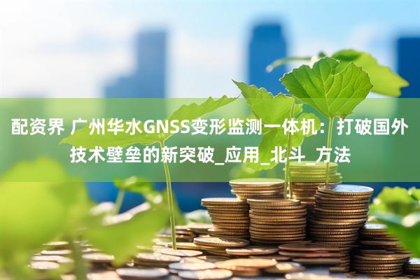 配资界 广州华水GNSS变形监测一体机：打破国外技术壁垒的新突破_应用_北斗_方法