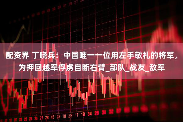 配资界 丁晓兵：中国唯一一位用左手敬礼的将军，为押回越军俘虏自断右臂_部队_战友_敌军