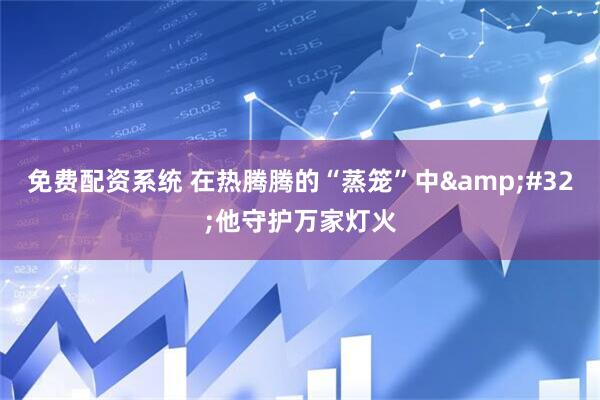 免费配资系统 在热腾腾的“蒸笼”中&#32;他守护万家灯火
