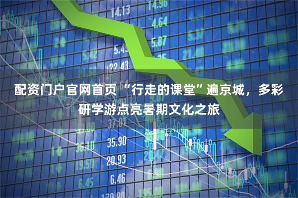 配资门户官网首页 “行走的课堂”遍京城，多彩研学游点亮暑期文化之旅