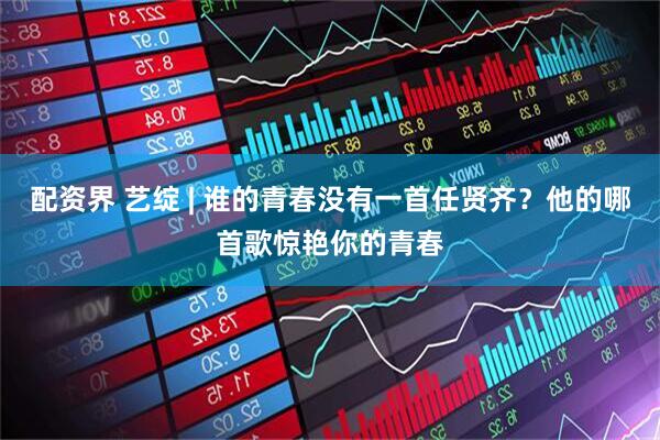 配资界 艺绽 | 谁的青春没有一首任贤齐？他的哪首歌惊艳你的青春