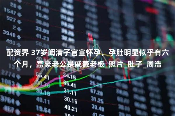 配资界 37岁阚清子官宣怀孕，孕肚明显似乎有六个月，富豪老公是戚薇老板_照片_肚子_周浩