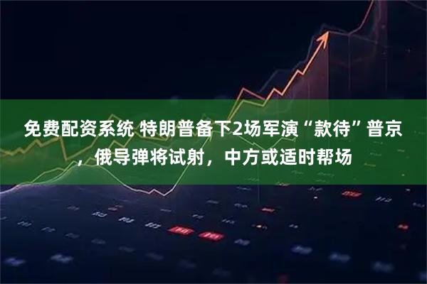 免费配资系统 特朗普备下2场军演“款待”普京，俄导弹将试射，中方或适时帮场