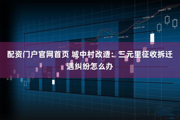 配资门户官网首页 城中村改造：三元里征收拆迁遇纠纷怎么办