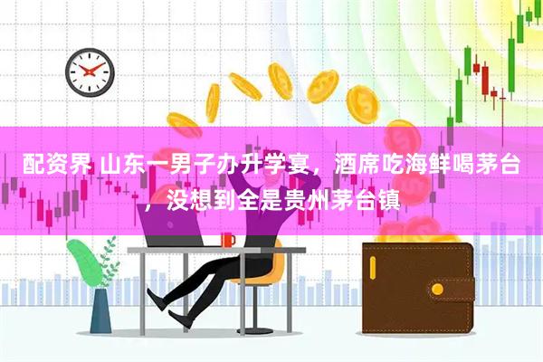 配资界 山东一男子办升学宴，酒席吃海鲜喝茅台，没想到全是贵州茅台镇