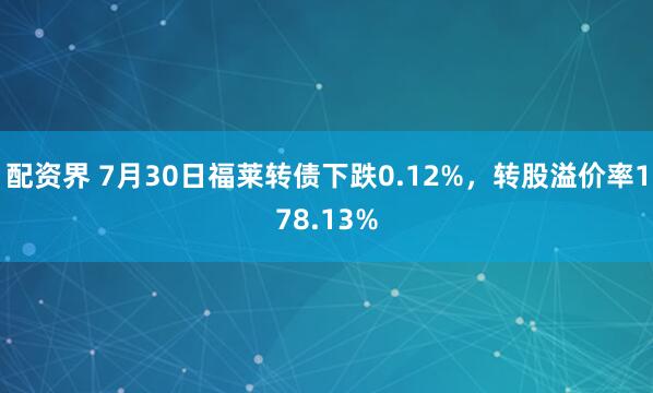 配资界 7月30日福莱转债下跌0.12%，转股溢价率178.13%