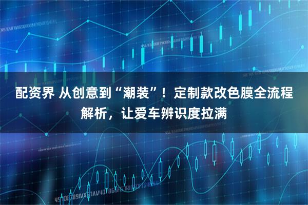 配资界 从创意到“潮装”！定制款改色膜全流程解析，让爱车辨识度拉满