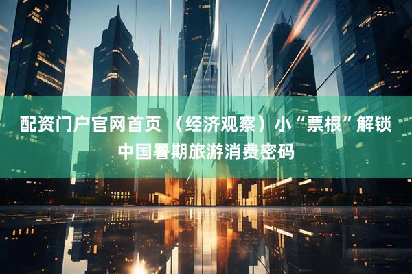 配资门户官网首页 （经济观察）小“票根”解锁中国暑期旅游消费密码
