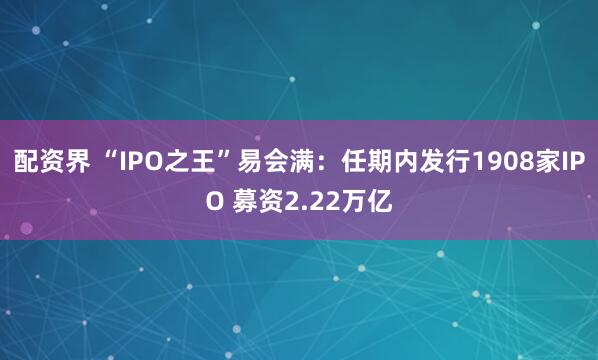 配资界 “IPO之王”易会满：任期内发行1908家IPO 募资2.22万亿