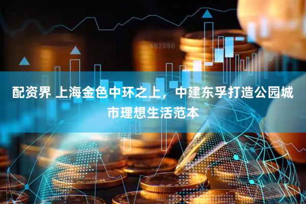 配资界 上海金色中环之上，中建东孚打造公园城市理想生活范本