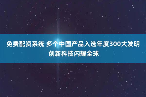 免费配资系统 多个中国产品入选年度300大发明 创新科技闪耀全球