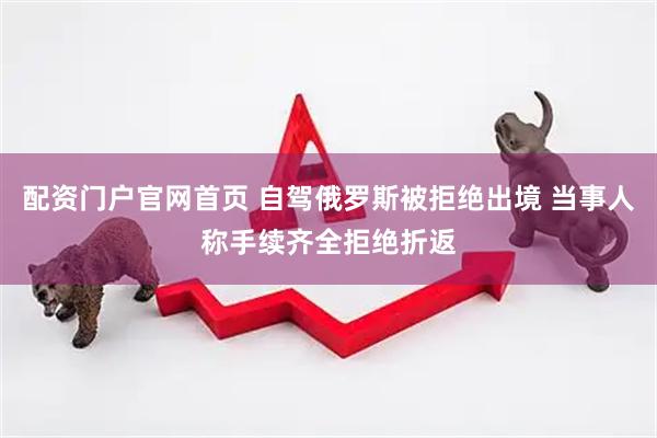 配资门户官网首页 自驾俄罗斯被拒绝出境 当事人称手续齐全拒绝折返