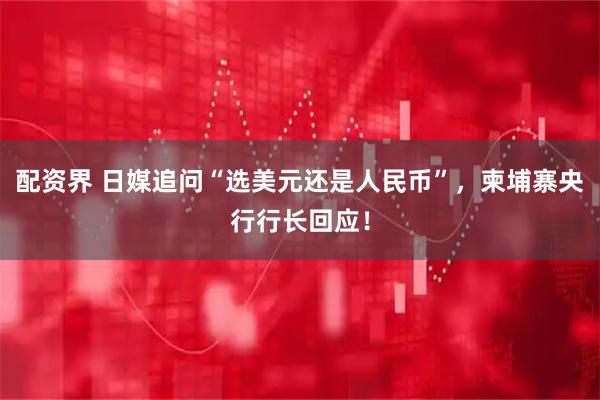 配资界 日媒追问“选美元还是人民币”，柬埔寨央行行长回应！